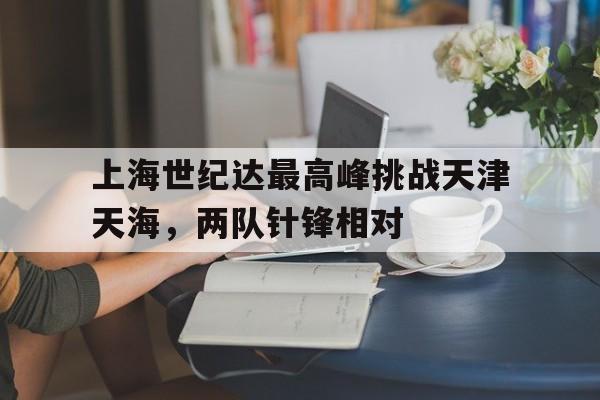 爱游戏中国官网-关于上海世纪达最高峰挑战天津天海，两队针锋相对的信息