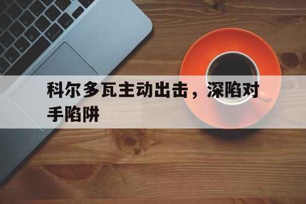 爱游戏体育链接-关于科尔多瓦主动出击，深陷对手陷阱的信息